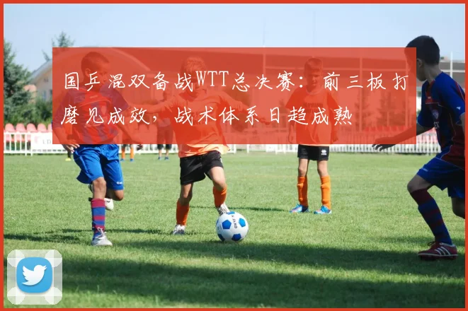 国乒混双备战WTT总决赛：前三板打磨见成效，战术体系日趋成熟 - 球天下体育资讯
