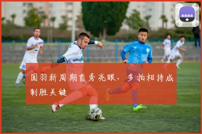 国羽新周期首秀亮眼，多拍相持成制胜关键 - 球天下体育推荐