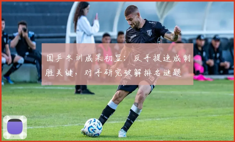 国乒冬训成果初显：反手提速成制胜关键，对手研究破解排名谜题 - 球天下体育资讯