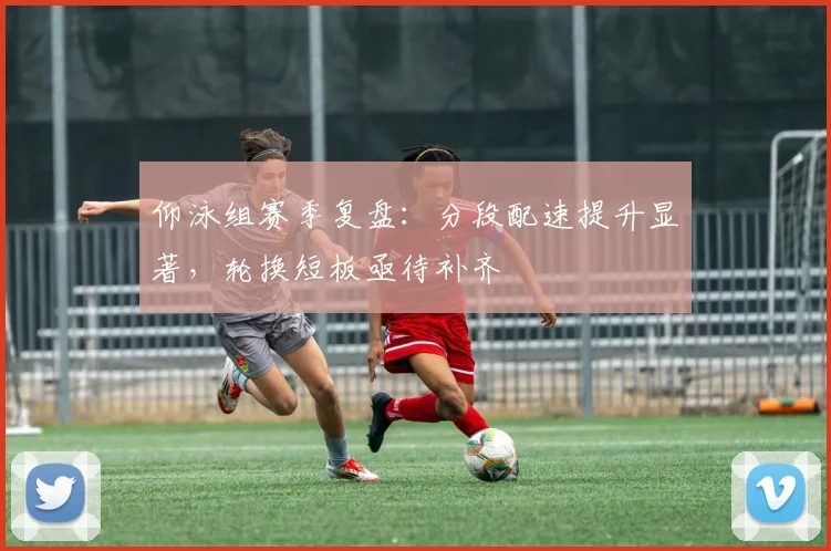 仰泳组赛季复盘：分段配速提升显著，轮换短板亟待补齐 - 球天下体育推荐