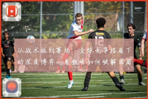 从战术板到赛场：全球竞争格局下的深度博弈，看教练如何破解困局 - 球天下体育推荐