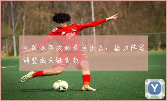 中国泳军次轮多点出击,接力阵容调整成关键变数 - 球天下体育推荐