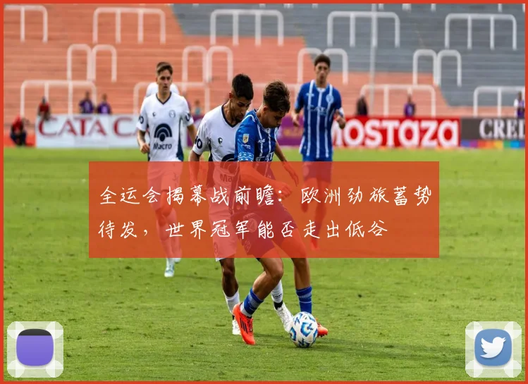 全运会揭幕战前瞻:欧洲劲旅蓄势待发,世界冠军能否走出低谷 - 球天下体育推荐