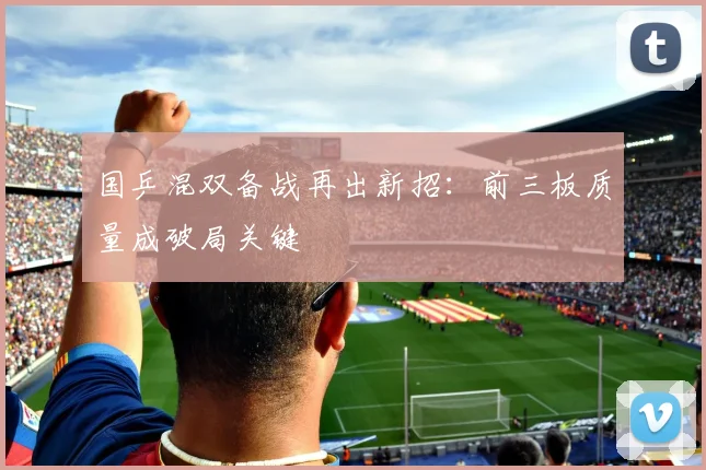 国乒混双备战再出新招：前三板质量成破局关键 - 球天下体育资讯
