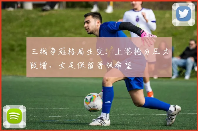 三线争冠格局生变：上港抢分压力陡增，女足保留晋级希望 - 球天下体育推荐