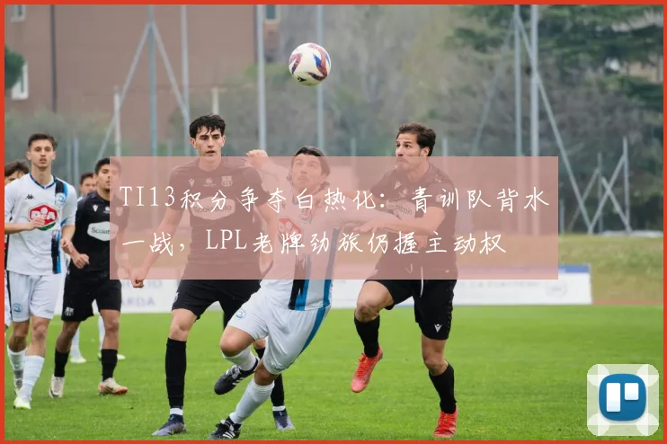 TI13积分争夺白热化:青训队背水一战,LPL老牌劲旅仍握主动权 - 球天下体育推荐