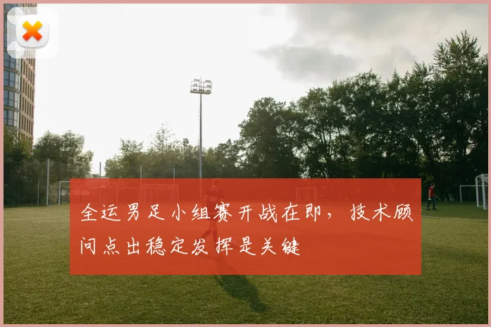 全运男足小组赛开战在即，技术顾问点出稳定发挥是关键 - 球天下体育推荐