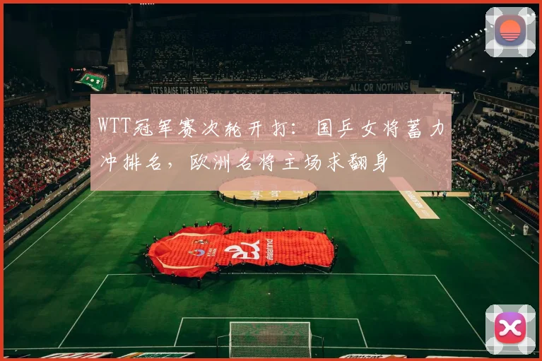 WTT冠军赛次轮开打：国乒女将蓄力冲排名，欧洲名将主场求翻身 - 球天下体育推荐