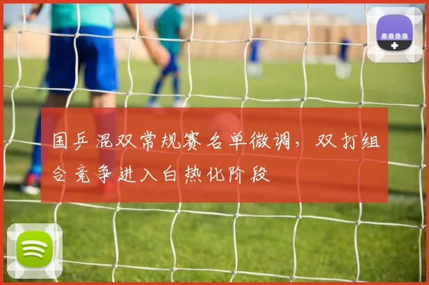 国乒混双常规赛名单微调，双打组合竞争进入白热化阶段 - 球天下体育推荐