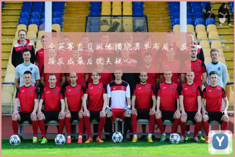 全英赛首日训练揭晓男单布局：发接发成最后攻关核心 - 球天下体育推荐