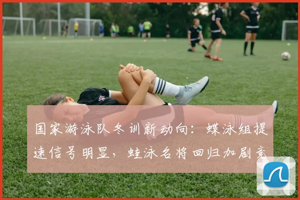 国家游泳队冬训新动向：蝶泳组提速信号明显，蛙泳名将回归加剧竞争格局 - 球天下体育资讯