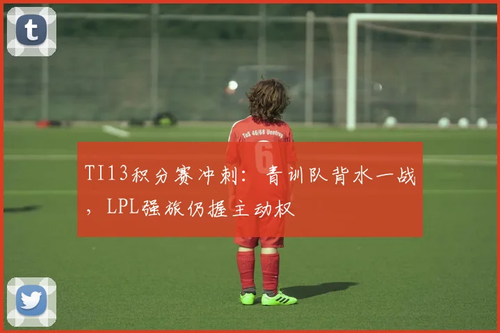 TI13积分赛冲刺：青训队背水一战，LPL强旅仍握主动权 - 球天下体育图集