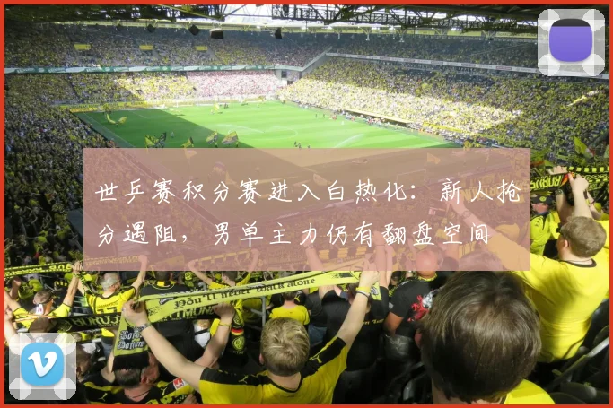 世乒赛积分赛进入白热化：新人抢分遇阻，男单主力仍有翻盘空间 - 球天下体育推荐