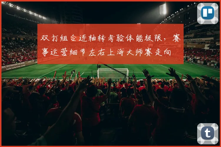 双打组合连轴转考验体能极限,赛事运营细节左右上海大师赛走向 - 球天下体育推荐