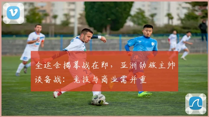 全运会揭幕战在即，亚洲劲旅主帅谈备战：竞技与商业需并重 - 球天下体育推荐