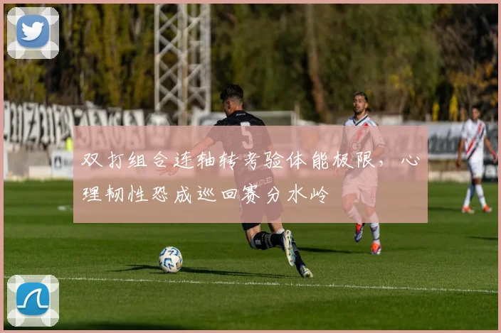 双打组合连轴转考验体能极限，心理韧性恐成巡回赛分水岭 - 球天下体育推荐