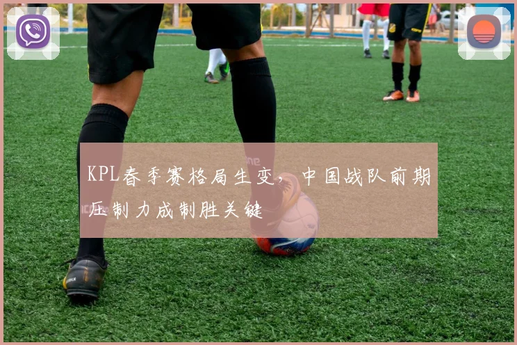 KPL春季赛格局生变，中国战队前期压制力成制胜关键 - 球天下体育图集