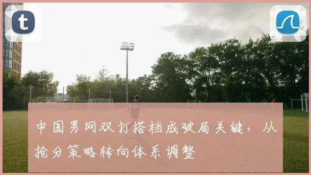 中国男网双打搭档成破局关键,从抢分策略转向体系调整 - 球天下体育推荐