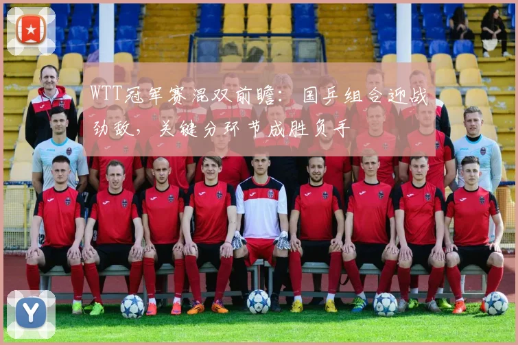 WTT冠军赛混双前瞻：国乒组合迎战劲敌，关键分环节成胜负手 - 球天下体育推荐
