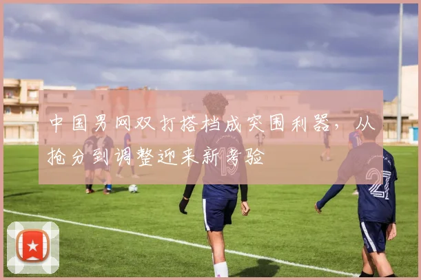 中国男网双打搭档成突围利器，从抢分到调整迎来新考验 - 球天下体育推荐
