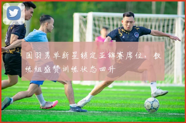 国羽男单新星锁定亚锦赛席位，教练组盛赞训练状态回升 - 球天下体育推荐