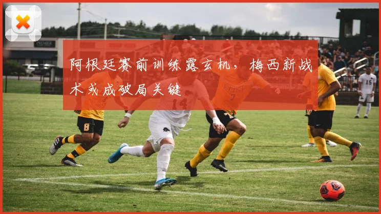 阿根廷赛前训练露玄机,梅西新战术或成破局关键 - 球天下体育推荐
