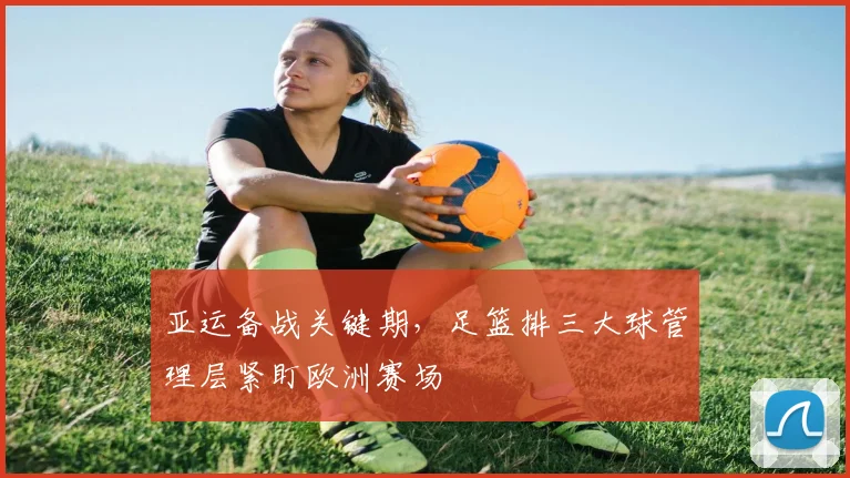 亚运备战关键期,足篮排三大球管理层紧盯欧洲赛场 - 球天下体育推荐