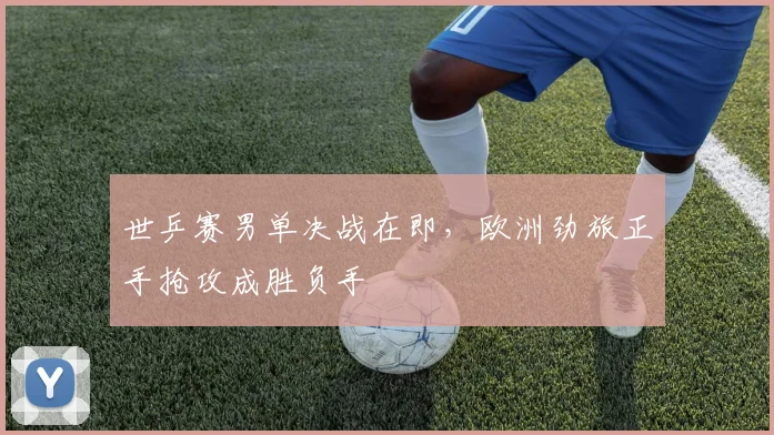 世乒赛男单决战在即，欧洲劲旅正手抢攻成胜负手 - 球天下体育精选