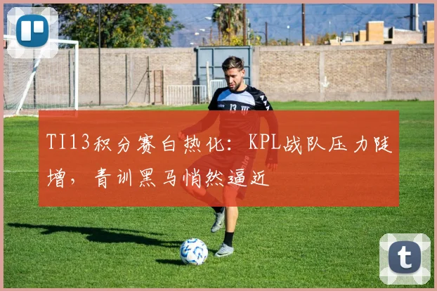 TI13积分赛白热化：KPL战队压力陡增，青训黑马悄然逼近 - 球天下体育推荐