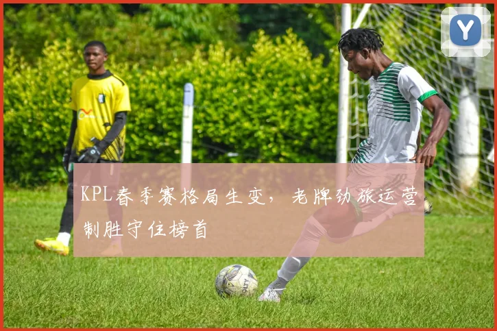 KPL春季赛格局生变,老牌劲旅运营制胜守住榜首 - 球天下体育推荐