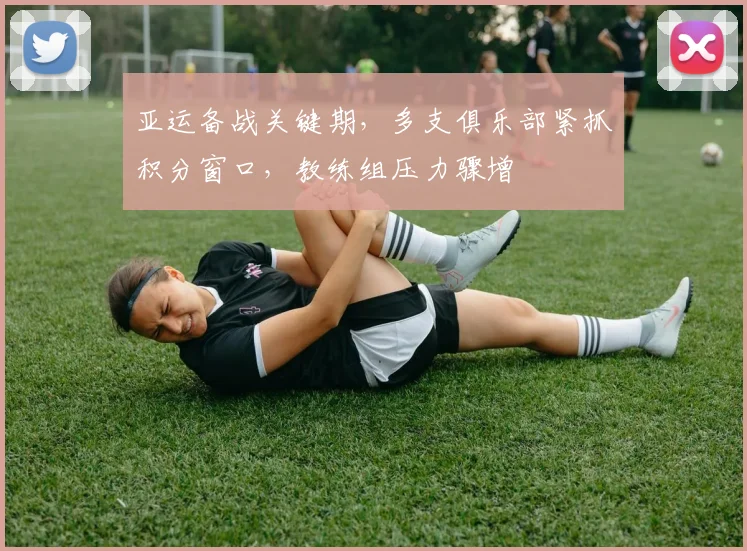 亚运备战关键期,多支俱乐部紧抓积分窗口,教练组压力骤增 - 球天下体育推荐
