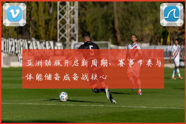 亚洲劲旅开启新周期，赛事节奏与体能储备成备战核心 - 球天下体育推荐
