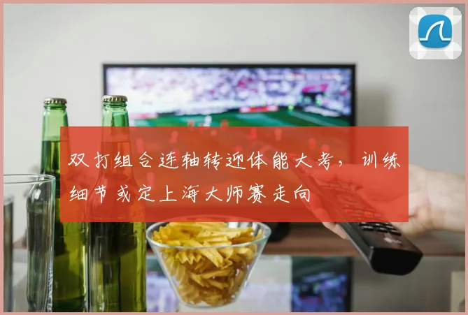 双打组合连轴转迎体能大考,训练细节或定上海大师赛走向 - 球天下体育推荐