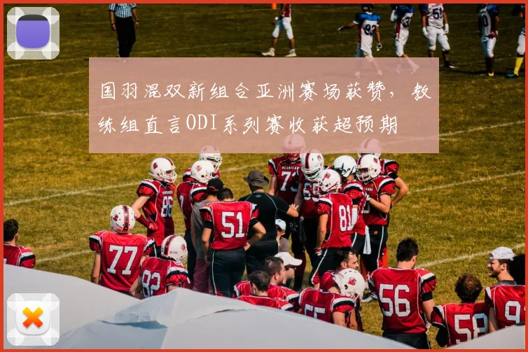 国羽混双新组合亚洲赛场获赞，教练组直言ODI系列赛收获超预期 - 球天下体育推荐