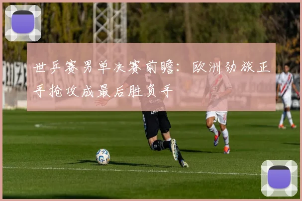 世乒赛男单决赛前瞻：欧洲劲旅正手抢攻成最后胜负手 - 球天下体育推荐